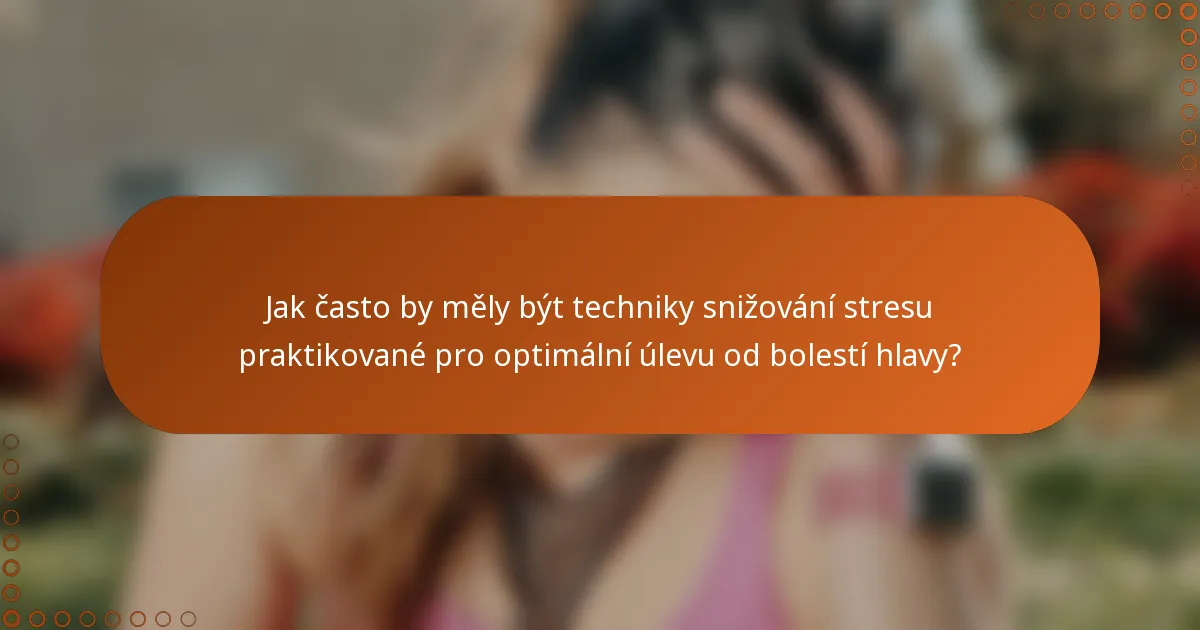 Jak často by měly být techniky snižování stresu praktikované pro optimální úlevu od bolestí hlavy?
