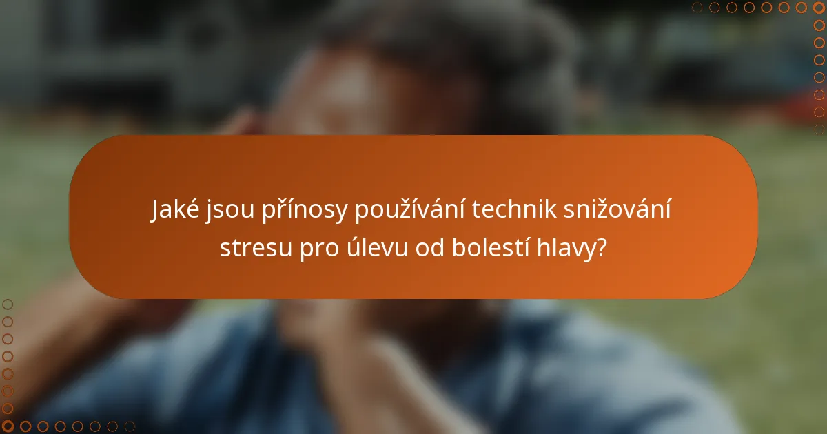 Jaké jsou přínosy používání technik snižování stresu pro úlevu od bolestí hlavy?