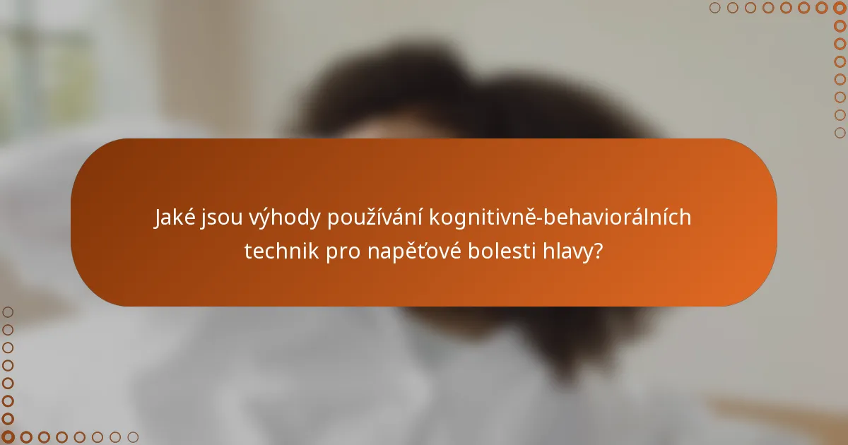 Jaké jsou výhody používání kognitivně-behaviorálních technik pro napěťové bolesti hlavy?